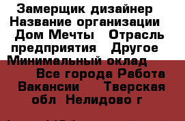 Замерщик-дизайнер › Название организации ­ Дом Мечты › Отрасль предприятия ­ Другое › Минимальный оклад ­ 30 000 - Все города Работа » Вакансии   . Тверская обл.,Нелидово г.